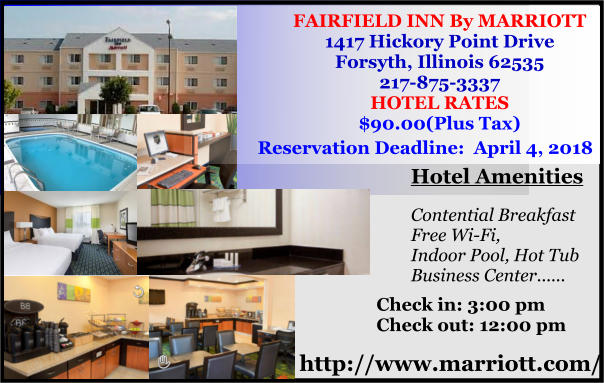 FAIRFIELD INN By MARRIOTT 1417 Hickory Point Drive Forsyth, Illinois 62535 217-875-3337 HOTEL RATES $90.00(Plus Tax)   Reservation Deadline:  April 4, 2018 http://www.marriott.com/ Hotel Amenities  Contential Breakfast Free Wi-Fi, Indoor Pool, Hot Tub Business Center......   Check in: 3:00 pm Check out: 12:00 pm