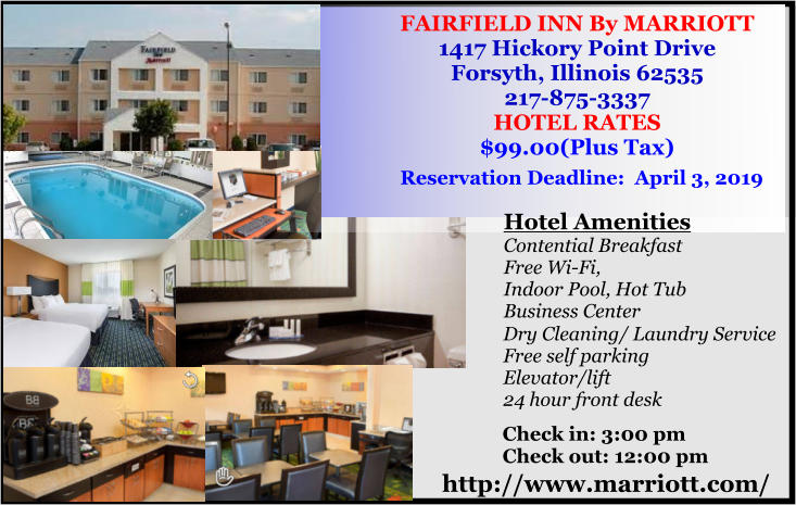 FAIRFIELD INN By MARRIOTT 1417 Hickory Point Drive Forsyth, Illinois 62535 217-875-3337 HOTEL RATES $99.00(Plus Tax)   Reservation Deadline:  April 3, 2019 http://www.marriott.com/ Hotel Amenities Contential Breakfast Free Wi-Fi, Indoor Pool, Hot Tub Business Center    Check in: 3:00 pm Check out: 12:00 pm  Dry Cleaning/ Laundry Service Free self parking Elevator/lift 24 hour front desk